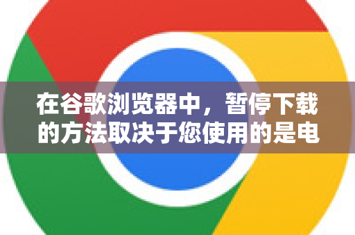 在谷歌浏览器中,暂停下载的方法取决于您使用的是电脑(Windows/Mac)还是手机(Android/iOS)-第1张图片-谷歌下载浏览器|Google Chrome官网入口 在谷歌浏览器中,暂停下载的方法取决于您使用的是电脑(Windows/Mac)还是手机(Android/iOS)-第1张图片-谷歌下载浏览器|Google Chrome官网入口