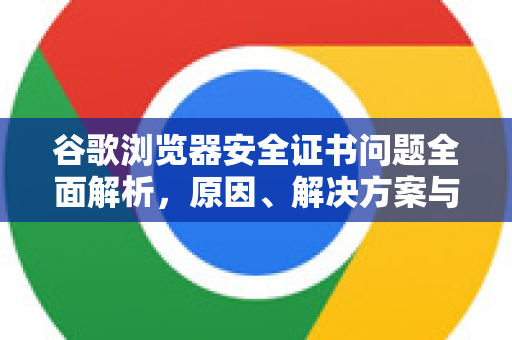 谷歌浏览器安全证书问题全面解析，原因、解决方案与预防指南