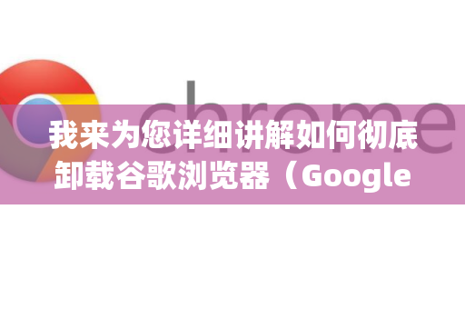 我来为您详细讲解如何彻底卸载谷歌浏览器（Google Chrome）根据您的操作系统，方法略有不同，请对号入座