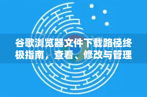 谷歌浏览器文件下载路径终极指南，查看、修改与管理全攻略