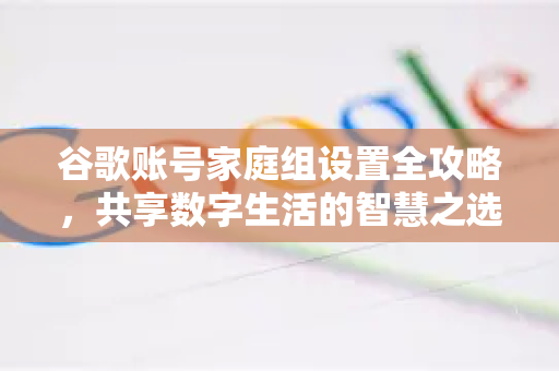 谷歌账号家庭组设置全攻略,共享数字生活的智慧之选-第1张图片-谷歌下载浏览器|Google Chrome官网入口 谷歌账号家庭组设置全攻略,共享数字生活的智慧之选-第1张图片-谷歌下载浏览器|Google Chrome官网入口