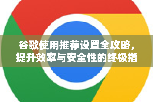 谷歌使用推荐设置全攻略，提升效率与安全性的终极指南