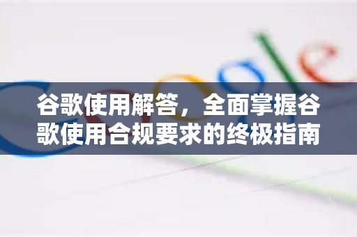 谷歌使用解答，全面掌握谷歌使用合规要求的终极指南