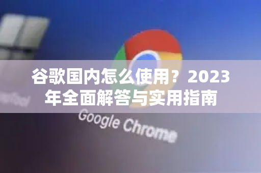 谷歌国内怎么使用？2023年全面解答与实用指南