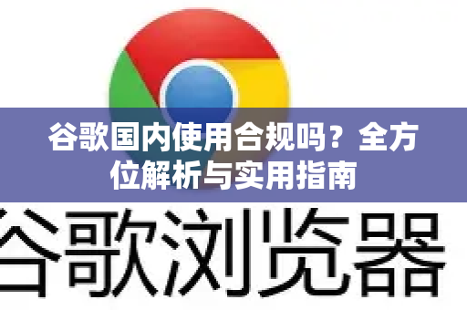 谷歌国内使用合规吗？全方位解析与实用指南