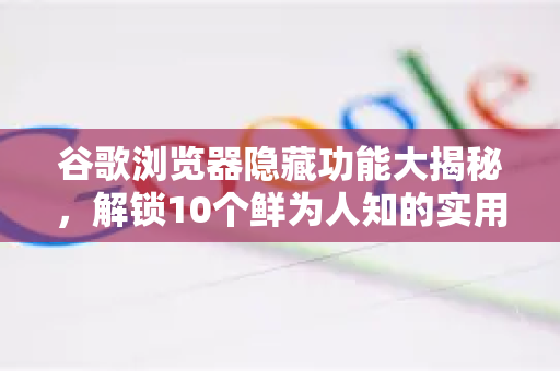 谷歌浏览器隐藏功能大揭秘，解锁10个鲜为人知的实用技巧