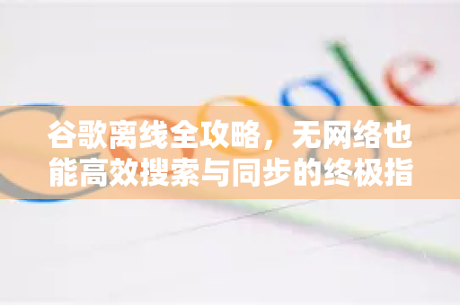 谷歌离线全攻略，无网络也能高效搜索与同步的终极指南