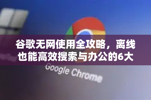 谷歌无网使用全攻略，离线也能高效搜索与办公的6大技巧