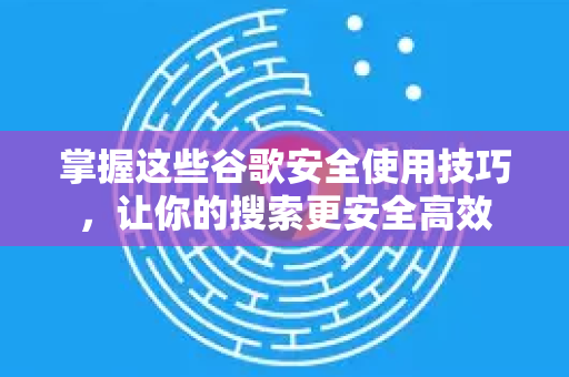 掌握这些谷歌安全使用技巧，让你的搜索更安全高效