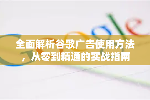 全面解析谷歌广告使用方法，从零到精通的实战指南