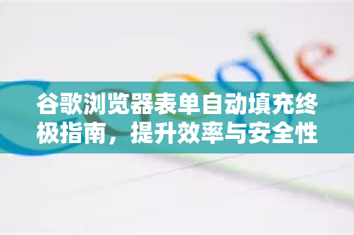 谷歌浏览器表单自动填充终极指南，提升效率与安全性的完整攻略