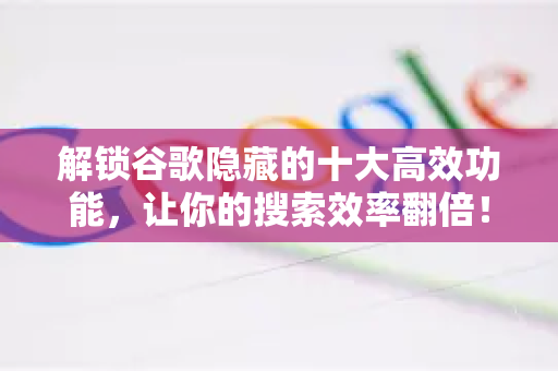 解锁谷歌隐藏的十大高效功能，让你的搜索效率翻倍！