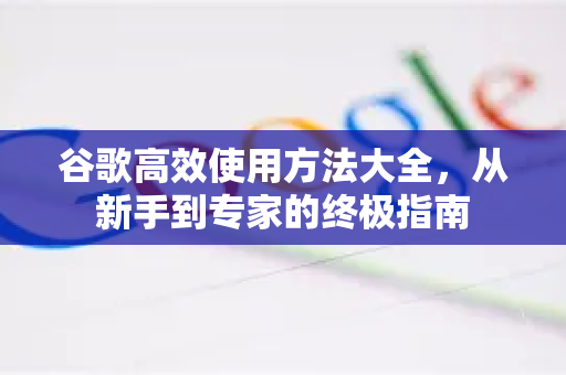 谷歌高效使用方法大全，从新手到专家的终极指南