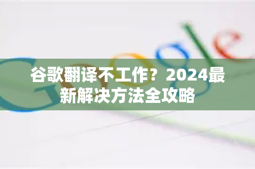 谷歌翻译不工作？2024最新解决方法全攻略-第1张图片-谷歌下载浏览器|Google Chrome官网入口