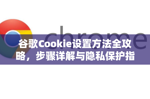 谷歌Cookie设置方法全攻略，步骤详解与隐私保护指南