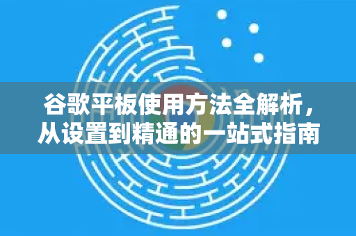 谷歌平板使用方法全解析，从设置到精通的一站式指南