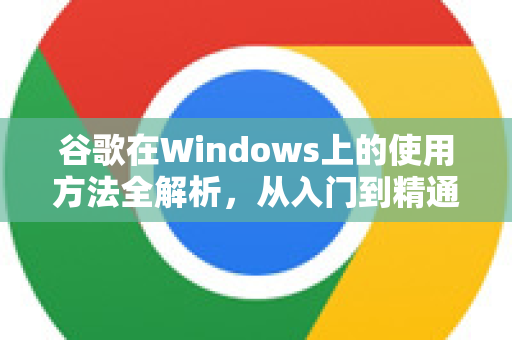 谷歌在Windows上的使用方法全解析，从入门到精通