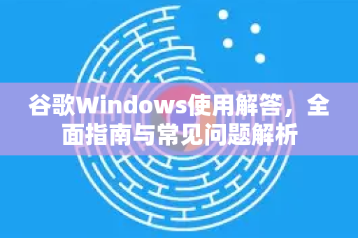 谷歌Windows使用解答，全面指南与常见问题解析