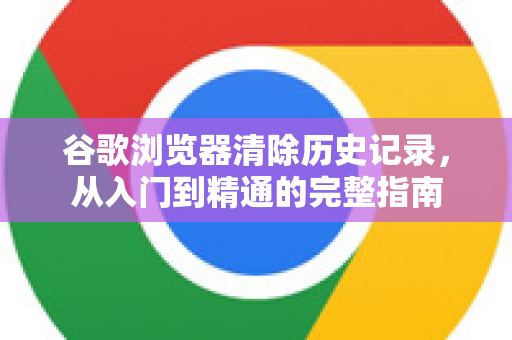 谷歌浏览器清除历史记录，从入门到精通的完整指南