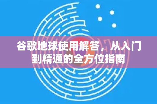 谷歌地球使用解答，从入门到精通的全方位指南-第1张图片-谷歌下载浏览器|Google Chrome官网入口