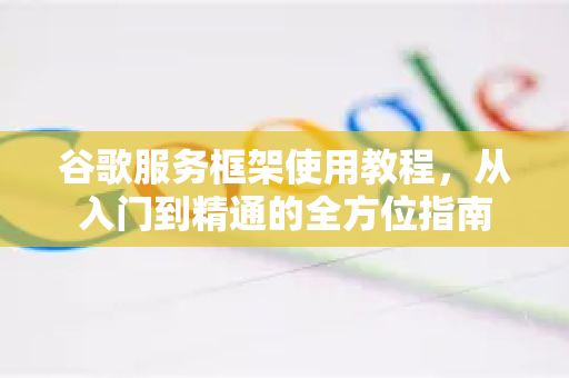 谷歌服务框架使用教程，从入门到精通的全方位指南