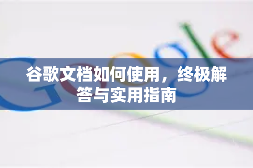 谷歌文档如何使用，终极解答与实用指南