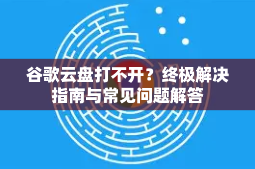 谷歌云盘打不开？终极解决指南与常见问题解答