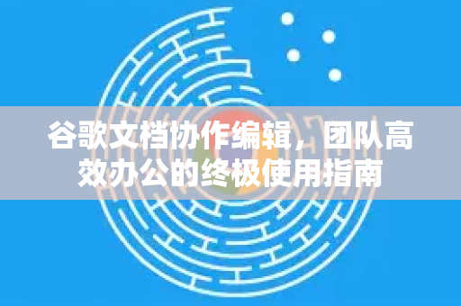 谷歌文档协作编辑，团队高效办公的终极使用指南