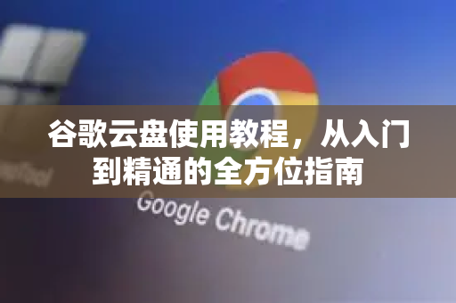 谷歌云盘使用教程，从入门到精通的全方位指南