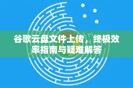 谷歌云盘文件上传,终极效率指南与疑难解答-第1张图片-谷歌下载浏览器|Google Chrome官网入口 谷歌云盘文件上传,终极效率指南与疑难解答-第1张图片-谷歌下载浏览器|Google Chrome官网入口