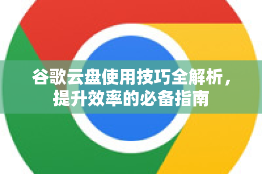 谷歌云盘使用技巧全解析，提升效率的必备指南-第1张图片-谷歌下载浏览器|Google Chrome官网入口