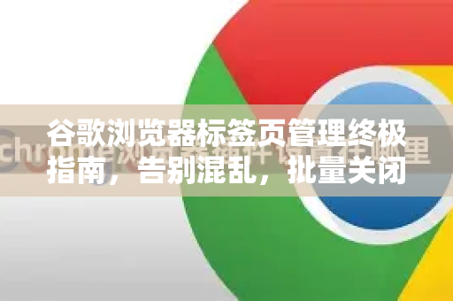 谷歌浏览器标签页管理终极指南，告别混乱，批量关闭标签页的高效秘籍