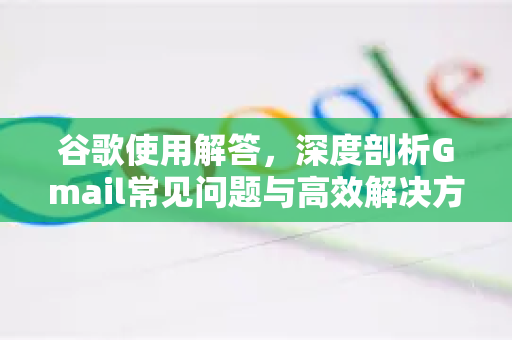 谷歌使用解答，深度剖析Gmail常见问题与高效解决方案