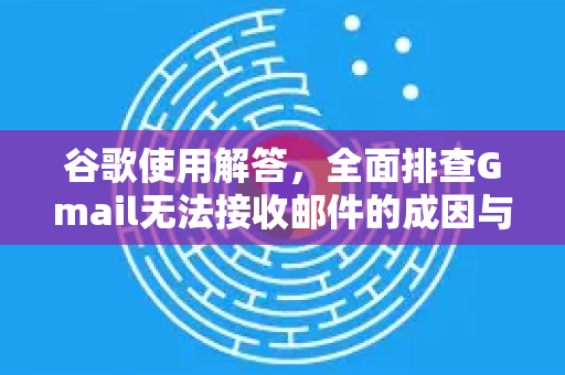 谷歌使用解答，全面排查Gmail无法接收邮件的成因与解决方案