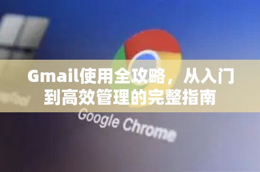 Gmail使用全攻略，从入门到高效管理的完整指南