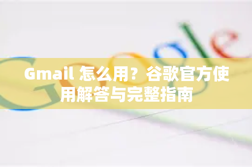 Gmail 怎么用？谷歌官方使用解答与完整指南
