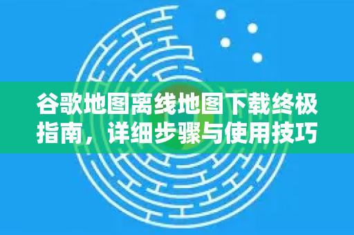 谷歌地图离线地图下载终极指南，详细步骤与使用技巧