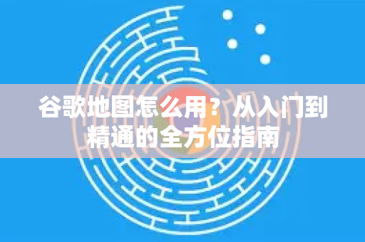 谷歌地图怎么用？从入门到精通的全方位指南