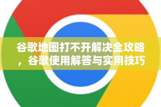 谷歌地图打不开解决全攻略，谷歌使用解答与实用技巧