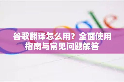 谷歌翻译怎么用？全面使用指南与常见问题解答