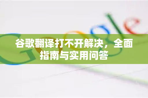谷歌翻译打不开解决，全面指南与实用问答