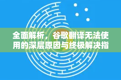 全面解析，谷歌翻译无法使用的深层原因与终极解决指南