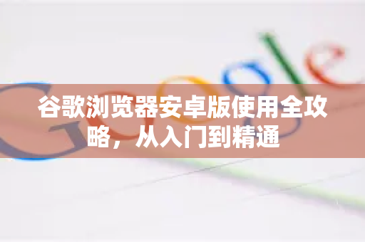 谷歌浏览器安卓版使用全攻略，从入门到精通