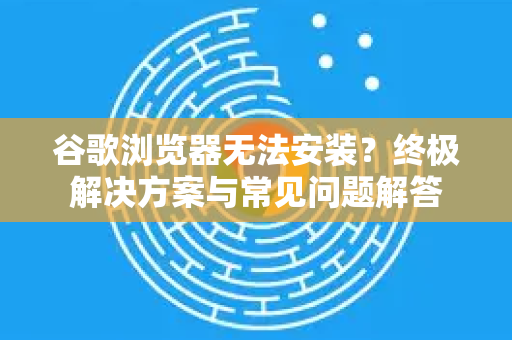 谷歌浏览器无法安装？终极解决方案与常见问题解答