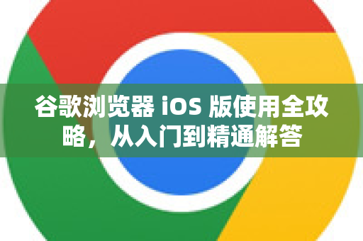 谷歌浏览器 iOS 版使用全攻略，从入门到精通解答