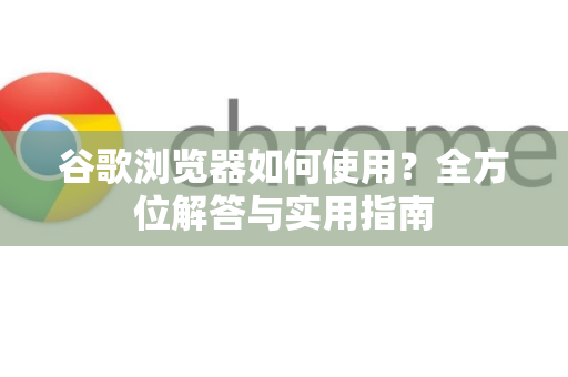 谷歌浏览器如何使用？全方位解答与实用指南