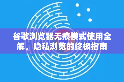 谷歌浏览器无痕模式使用全解，隐私浏览的终极指南