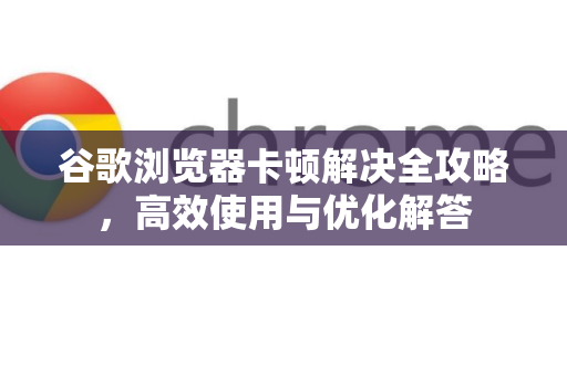 谷歌浏览器卡顿解决全攻略，高效使用与优化解答