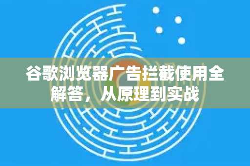 谷歌浏览器广告拦截使用全解答，从原理到实战