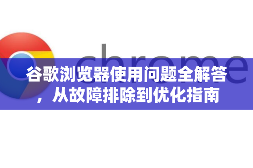 谷歌浏览器使用问题全解答，从故障排除到优化指南